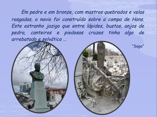 Em pedra e em bronze, com mastros quebrados e velas rasgadas, o navio foi construído sobre a campa de Hans. Este estranho jazigo que entre lápides, bustos, anjos de pedra, canteiros e piedosas cruzes tinha algo de arrebatado e selvático … “ Saga” 