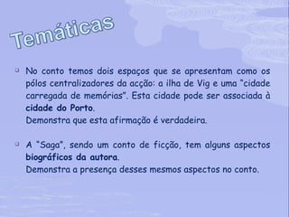 No conto temos dois espaços que se apresentam como os pólos centralizadores da acção: a ilha de Vig e uma “cidade carregada de memórias”. Esta cidade pode ser associada à  cidade do Porto . Demonstra que esta afirmação é verdadeira. A “Saga”, sendo um conto de ficção, tem alguns aspectos  biográficos da autora . Demonstra a presença desses mesmos aspectos no conto. 