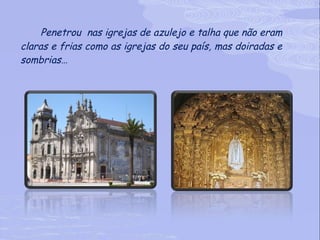 Penetrou  nas igrejas de azulejo e talha que não eram claras e frias como as igrejas do seu país, mas doiradas e sombrias…   