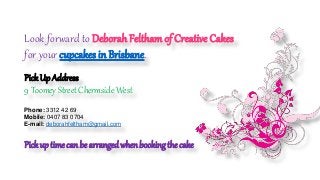 Look forward to Deborah Feltham of Creative Cakes
for your cupcakes in Brisbane.
PickUp Address
9 Toomey Street Chermside West
Phone: 3312 42 69
Mobile: 0407 83 0704
E-mail: deborahfeltham@gmail.com
Pickup time can be arranged when booking the cake
 