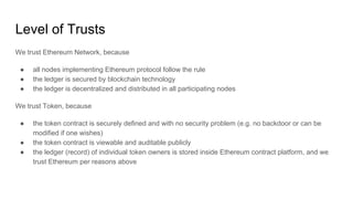 Level of Trusts
We trust Ethereum Network, because
● all nodes implementing Ethereum protocol follow the rule
● the ledger is secured by blockchain technology
● the ledger is decentralized and distributed in all participating nodes
We trust Token, because
● the token contract is securely defined and with no security problem (e.g. no backdoor or can be
modified if one wishes)
● the token contract is viewable and auditable publicly
● the ledger (record) of individual token owners is stored inside Ethereum contract platform, and we
trust Ethereum per reasons above
 