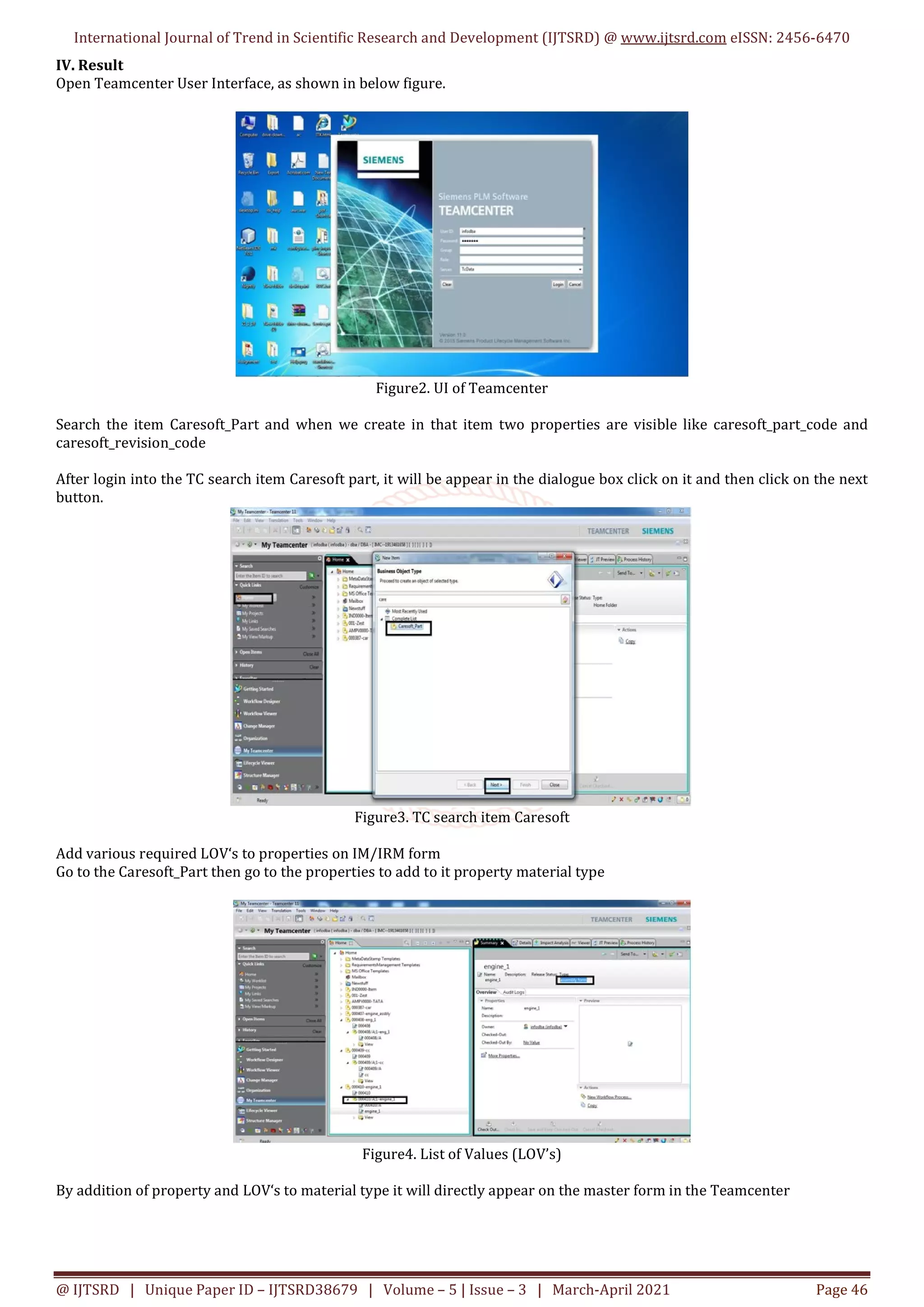 International Journal of Trend in Scientific Research and Development (IJTSRD) @ www.ijtsrd.com eISSN: 2456-6470
@ IJTSRD | Unique Paper ID – IJTSRD38679 | Volume – 5 | Issue – 3 | March-April 2021 Page 46
IV. Result
Open Teamcenter User Interface, as shown in below figure.
Figure2. UI of Teamcenter
Search the item Caresoft_Part and when we create in that item two properties are visible like caresoft_part_code and
caresoft_revision_code
After login into the TC search item Caresoft part, it will be appear in the dialogue box click on it and then click on the next
button.
Figure3. TC search item Caresoft
Add various required LOV‘s to properties on IM/IRM form
Go to the Caresoft_Part then go to the properties to add to it property material type
Figure4. List of Values (LOV’s)
By addition of property and LOV‘s to material type it will directly appear on the master form in the Teamcenter
 