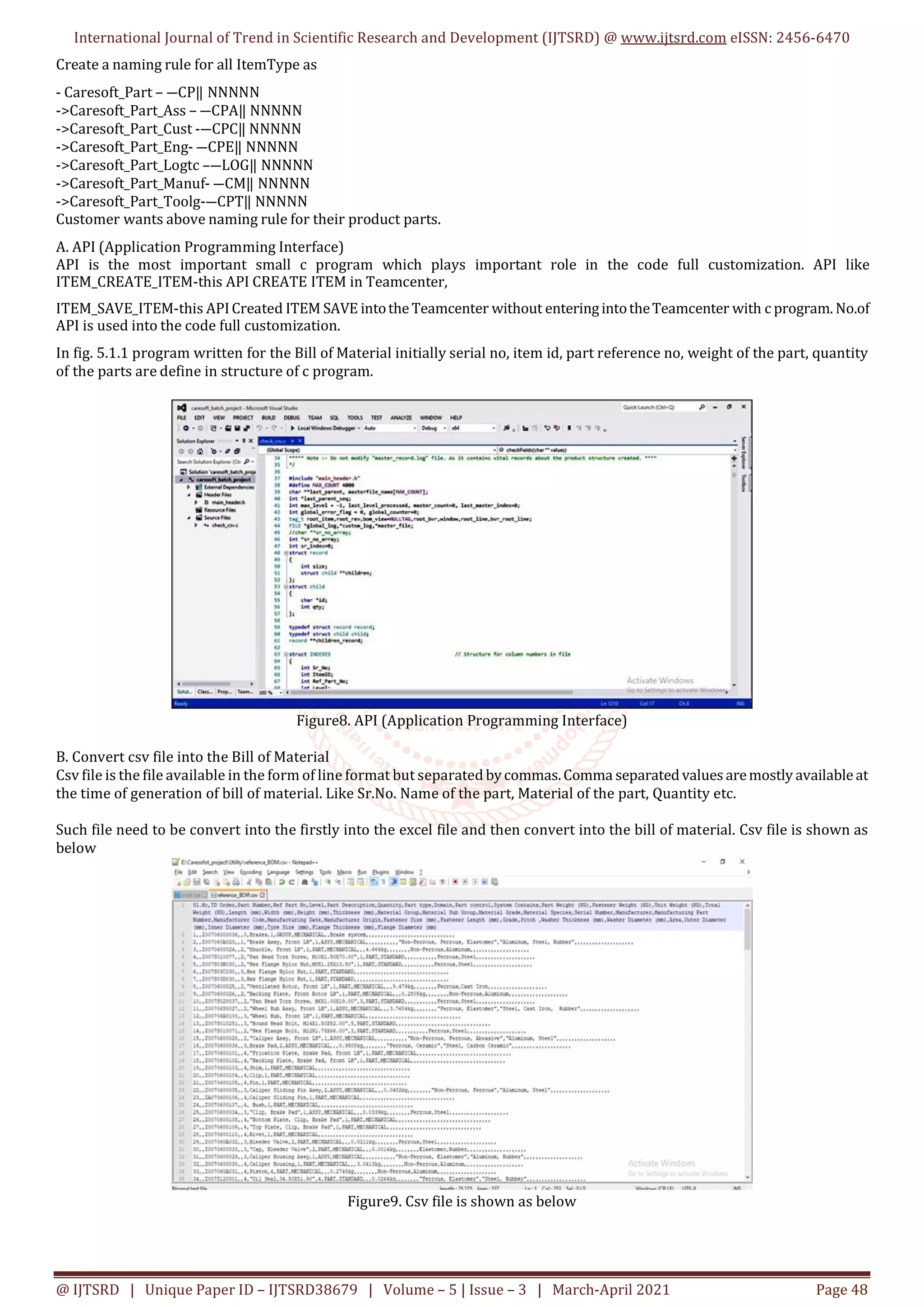 International Journal of Trend in Scientific Research and Development (IJTSRD) @ www.ijtsrd.com eISSN: 2456-6470
@ IJTSRD | Unique Paper ID – IJTSRD38679 | Volume – 5 | Issue – 3 | March-April 2021 Page 48
Create a naming rule for all ItemType as
- Caresoft_Part – ―CP‖ NNNNN
->Caresoft_Part_Ass – ―CPA‖ NNNNN
->Caresoft_Part_Cust -―CPC‖ NNNNN
->Caresoft_Part_Eng- ―CPE‖ NNNNN
->Caresoft_Part_Logtc –―LOG‖ NNNNN
->Caresoft_Part_Manuf- ―CM‖ NNNNN
->Caresoft_Part_Toolg-―CPT‖ NNNNN
Customer wants above naming rule for their product parts.
A. API (Application Programming Interface)
API is the most important small c program which plays important role in the code full customization. API like
ITEM_CREATE_ITEM-this API CREATE ITEM in Teamcenter,
ITEM_SAVE_ITEM-this APICreated ITEM SAVE intotheTeamcenter without enteringintotheTeamcenter with c program. No.of
API is used into the code full customization.
In fig. 5.1.1 program written for the Bill of Material initially serial no, item id, part reference no, weight of the part, quantity
of the parts are define in structure of c program.
Figure8. API (Application Programming Interface)
B. Convert csv file into the Bill of Material
Csv file is the file available in the form of line format but separated bycommas.Comma separated values aremostly availableat
the time of generation of bill of material. Like Sr.No. Name of the part, Material of the part, Quantity etc.
Such file need to be convert into the firstly into the excel file and then convert into the bill of material. Csv file is shown as
below
Figure9. Csv file is shown as below
 