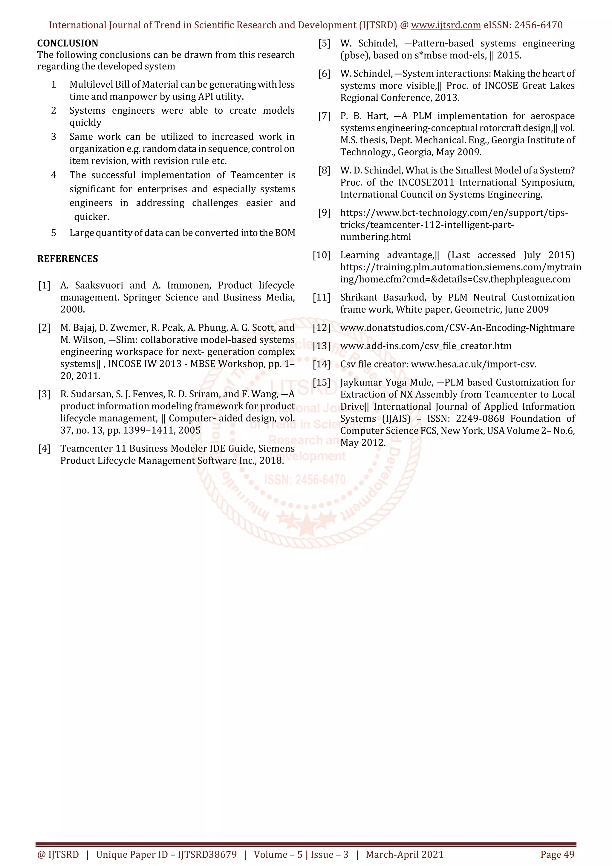 International Journal of Trend in Scientific Research and Development (IJTSRD) @ www.ijtsrd.com eISSN: 2456-6470
@ IJTSRD | Unique Paper ID – IJTSRD38679 | Volume – 5 | Issue – 3 | March-April 2021 Page 49
CONCLUSION
The following conclusions can be drawn from this research
regarding the developed system
1 Multilevel Bill ofMaterial can be generatingwithless
time and manpower by using API utility.
2 Systems engineers were able to create models
quickly
3 Same work can be utilized to increased work in
organization e.g. randomdatainsequence,controlon
item revision, with revision rule etc.
4 The successful implementation of Teamcenter is
significant for enterprises and especially systems
engineers in addressing challenges easier and
quicker.
5 Largequantityof data can be converted intotheBOM
REFERENCES
[1] A. Saaksvuori and A. Immonen, Product lifecycle
management. Springer Science and Business Media,
2008.
[2] M. Bajaj, D. Zwemer, R. Peak, A. Phung, A. G. Scott, and
M. Wilson, ―Slim: collaborative model-based systems
engineering workspace for next- generation complex
systems‖ , INCOSE IW 2013 - MBSE Workshop, pp. 1–
20, 2011.
[3] R. Sudarsan, S. J. Fenves, R. D. Sriram, and F. Wang, ―A
product information modeling framework for product
lifecycle management, ‖ Computer- aided design, vol.
37, no. 13, pp. 1399–1411, 2005
[4] Teamcenter 11 Business Modeler IDE Guide, Siemens
Product Lifecycle Management Software Inc., 2018.
[5] W. Schindel, ―Pattern-based systems engineering
(pbse), based on s*mbse mod-els, ‖ 2015.
[6] W. Schindel, ―System interactions: Making theheartof
systems more visible,‖ Proc. of INCOSE Great Lakes
Regional Conference, 2013.
[7] P. B. Hart, ―A PLM implementation for aerospace
systemsengineering-conceptual rotorcraftdesign,‖ vol.
M.S. thesis, Dept. Mechanical. Eng., Georgia Institute of
Technology., Georgia, May 2009.
[8] W. D. Schindel, What is the Smallest Model ofa System?
Proc. of the INCOSE2011 International Symposium,
International Council on Systems Engineering.
[9] https://www.bct-technology.com/en/support/tips-
tricks/teamcenter-112-intelligent-part-
numbering.html
[10] Learning advantage,‖ (Last accessed July 2015)
https://training.plm.automation.siemens.com/mytrain
ing/home.cfm?cmd=&details=Csv.thephpleague.com
[11] Shrikant Basarkod, by PLM Neutral Customization
frame work, White paper, Geometric, June 2009
[12] www.donatstudios.com/CSV-An-Encoding-Nightmare
[13] www.add-ins.com/csv_file_creator.htm
[14] Csv file creator: www.hesa.ac.uk/import-csv.
[15] Jaykumar Yoga Mule, ―PLM based Customization for
Extraction of NX Assembly from Teamcenter to Local
Drive‖ International Journal of Applied Information
Systems (IJAIS) – ISSN: 2249-0868 Foundation of
Computer Science FCS, New York, USAVolume2–No.6,
May 2012.
 