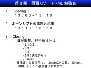 第 8 回　関西 CV ・ PRML 勉強会 １． Opening ： １３：００～１３：１０ ２．ミーンシフトの原理と応用 １３：１０～１６：３０ ３． Closing ： -  日程調整、担当振り分け - 3.1-3.2 - 3.3 - 3.4 - 3.5 ( 決定済み） - 3.6-3.8 -  番外編（災害応用）、  JapanCV の話、   Kinect 、 　 MIRU ２０１１参加者いますか？ 