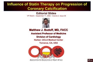 Editorial Slides
VP Watch – September 11, 2002 - Volume 2, Issue 36
Influence of Statin Therapy on Progression ofInfluence of Statin Therapy on Progression of
Coronary CalcificationCoronary Calcification
Matthew J. Budoff, MD, FACCMatthew J. Budoff, MD, FACC
Assistant Professor of MedicineAssistant Professor of Medicine
Division of CardiologyDivision of Cardiology
Harbor- UCLA Medical Center
Torrance, CA, USA
 