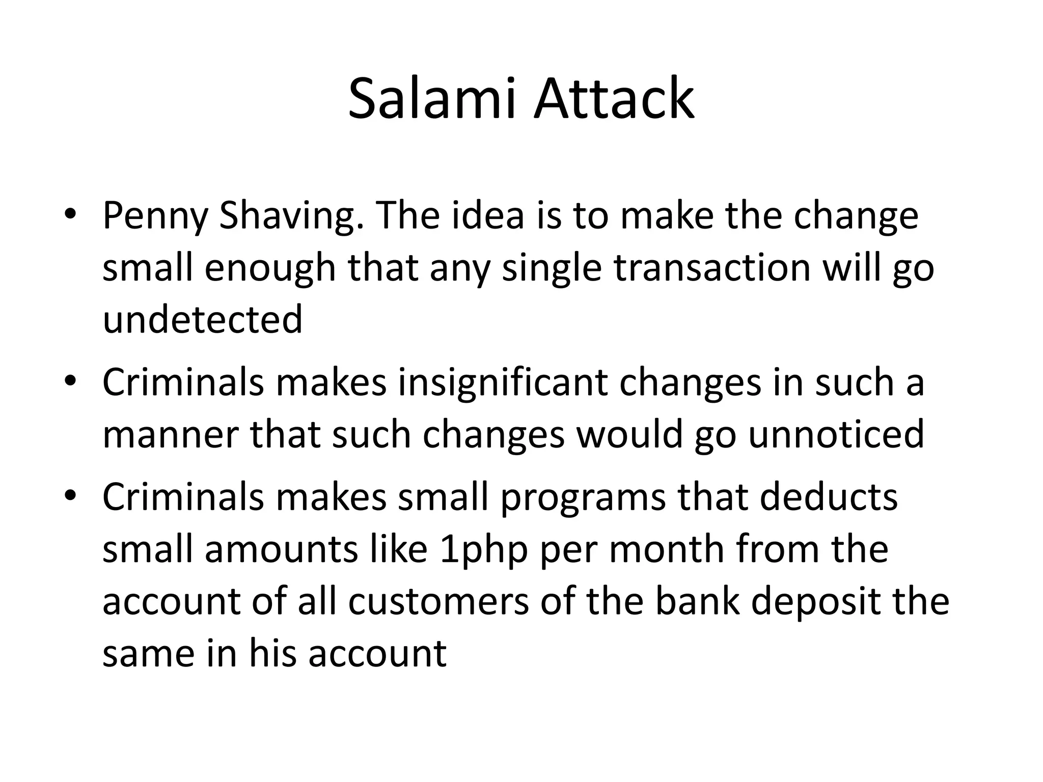 Salami Attack
• Penny Shaving. The idea is to make the change
  small enough that any single transaction will go
  undetected
• Criminals makes insignificant changes in such a
  manner that such changes would go unnoticed
• Criminals makes small programs that deducts
  small amounts like 1php per month from the
  account of all customers of the bank deposit the
  same in his account
 
