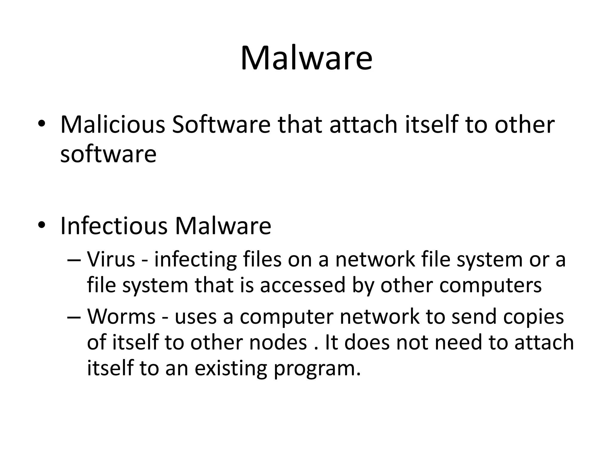 Malware
• Malicious Software that attach itself to other
  software

• Infectious Malware
  – Virus - infecting files on a network file system or a
    file system that is accessed by other computers
  – Worms - uses a computer network to send copies
    of itself to other nodes . It does not need to attach
    itself to an existing program.
 