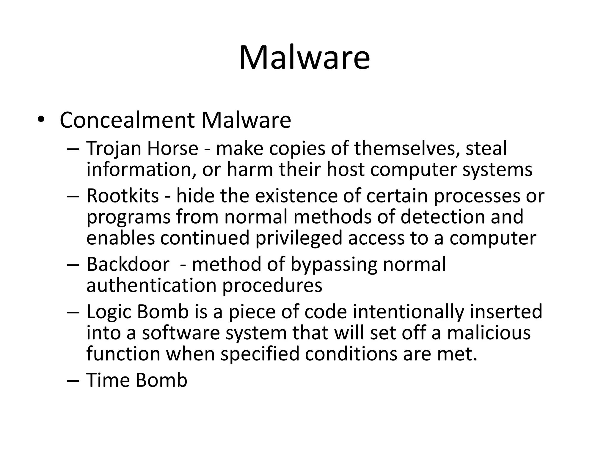 Malware
• Concealment Malware
  – Trojan Horse - make copies of themselves, steal
    information, or harm their host computer systems
  – Rootkits - hide the existence of certain processes or
    programs from normal methods of detection and
    enables continued privileged access to a computer
  – Backdoor - method of bypassing normal
    authentication procedures
  – Logic Bomb is a piece of code intentionally inserted
    into a software system that will set off a malicious
    function when specified conditions are met.
  – Time Bomb
 