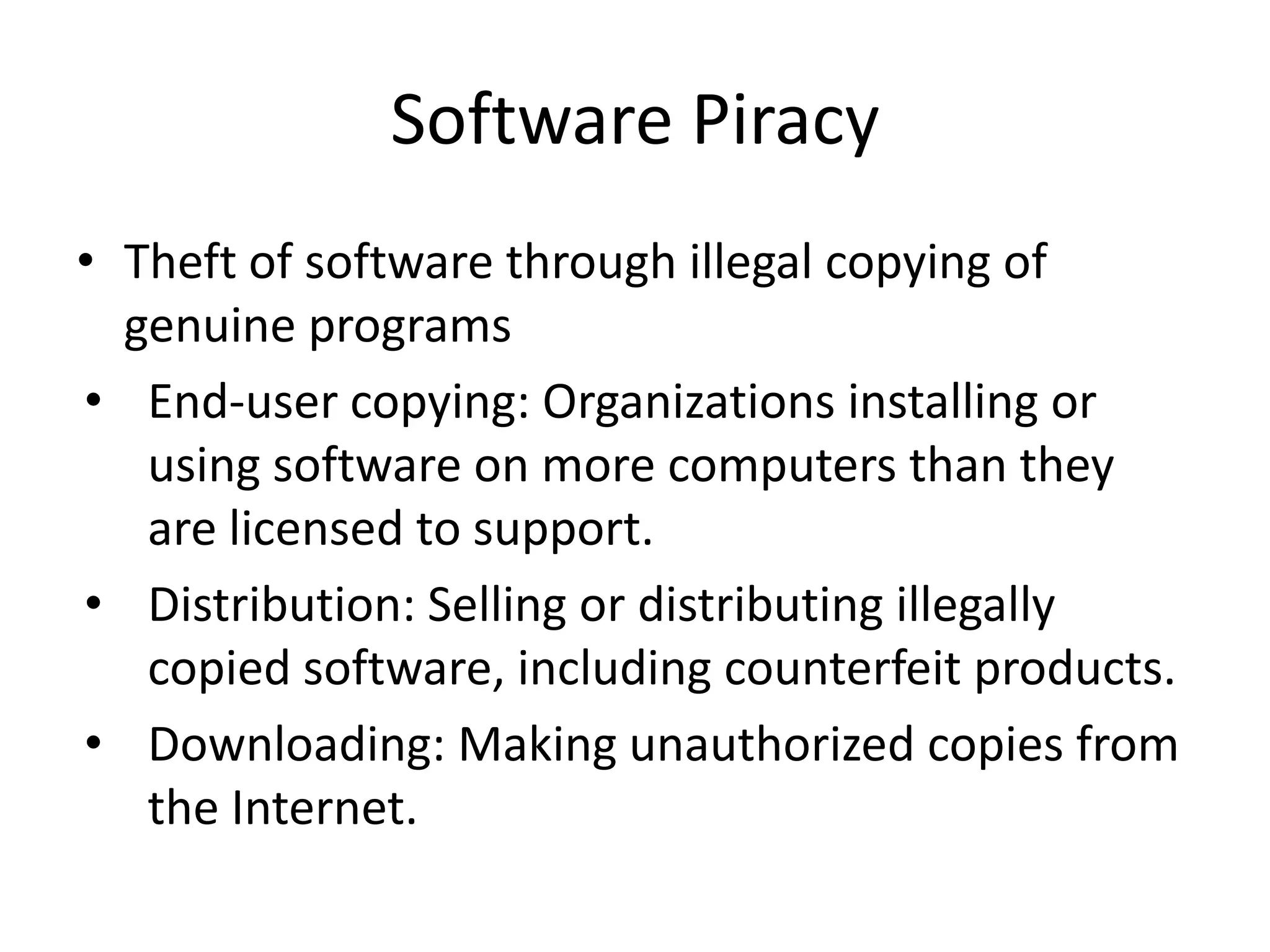 Software Piracy
• Theft of software through illegal copying of
  genuine programs
• End-user copying: Organizations installing or
   using software on more computers than they
   are licensed to support.
• Distribution: Selling or distributing illegally
   copied software, including counterfeit products.
• Downloading: Making unauthorized copies from
   the Internet.
 