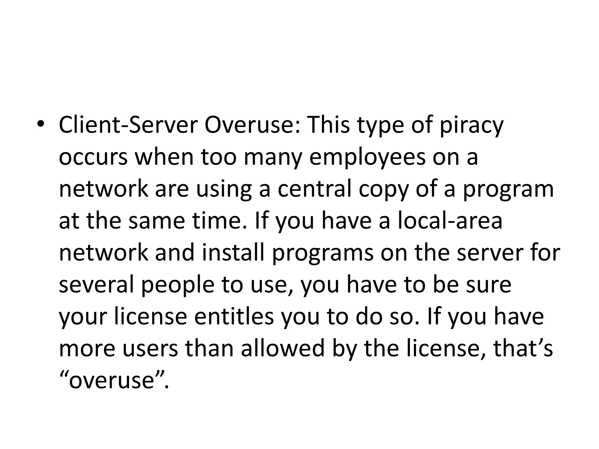 • Client-Server Overuse: This type of piracy
  occurs when too many employees on a
  network are using a central copy of a program
  at the same time. If you have a local-area
  network and install programs on the server for
  several people to use, you have to be sure
  your license entitles you to do so. If you have
  more users than allowed by the license, that’s
  “overuse”.
 