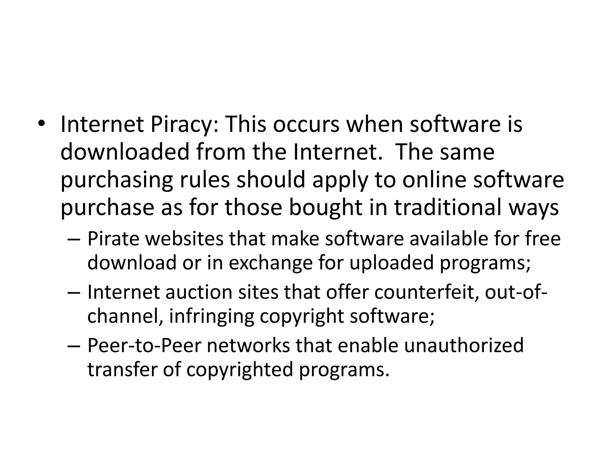 • Internet Piracy: This occurs when software is
  downloaded from the Internet. The same
  purchasing rules should apply to online software
  purchase as for those bought in traditional ways
  – Pirate websites that make software available for free
    download or in exchange for uploaded programs;
  – Internet auction sites that offer counterfeit, out-of-
    channel, infringing copyright software;
  – Peer-to-Peer networks that enable unauthorized
    transfer of copyrighted programs.
 