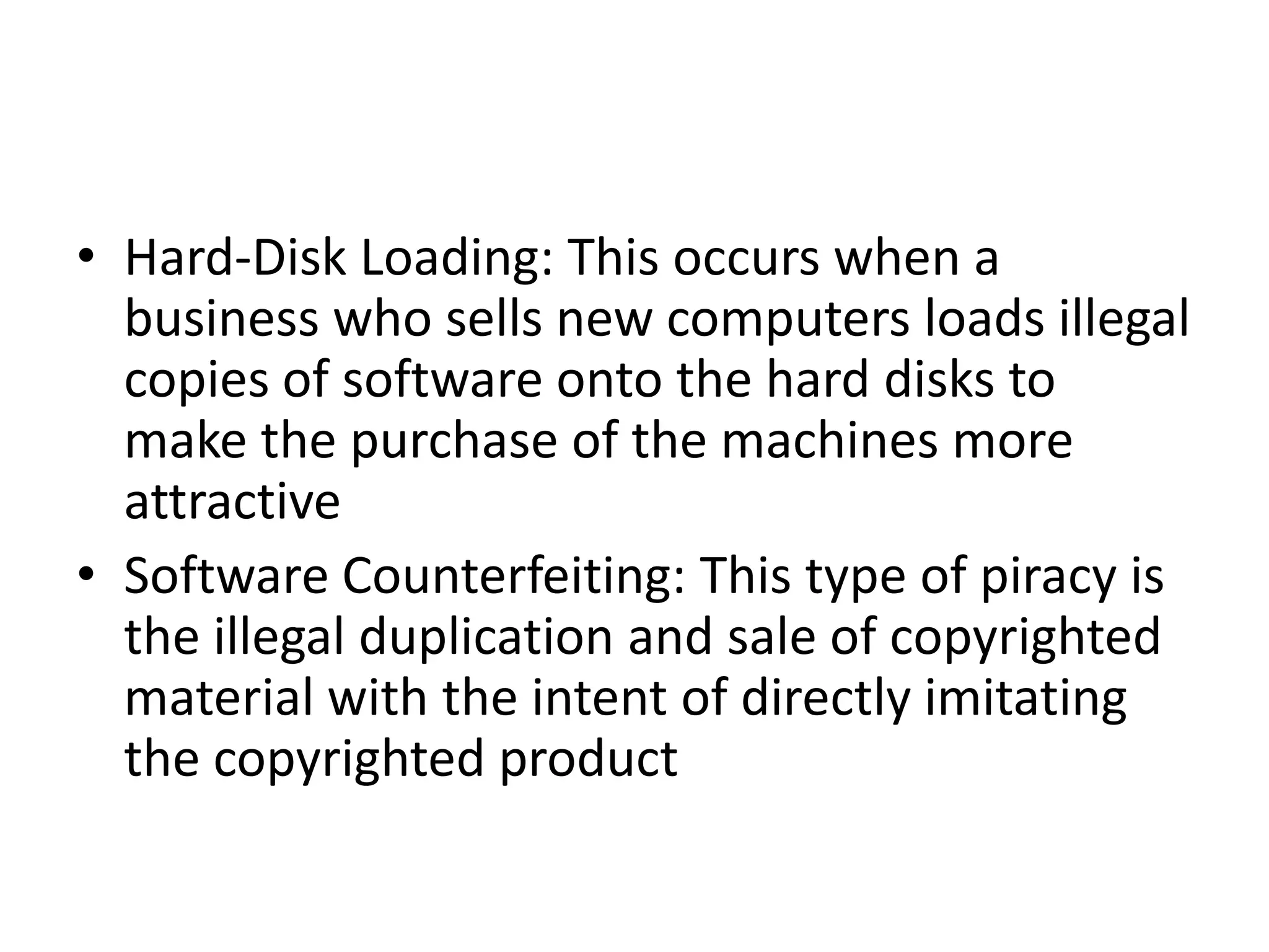 • Hard-Disk Loading: This occurs when a
  business who sells new computers loads illegal
  copies of software onto the hard disks to
  make the purchase of the machines more
  attractive
• Software Counterfeiting: This type of piracy is
  the illegal duplication and sale of copyrighted
  material with the intent of directly imitating
  the copyrighted product
 