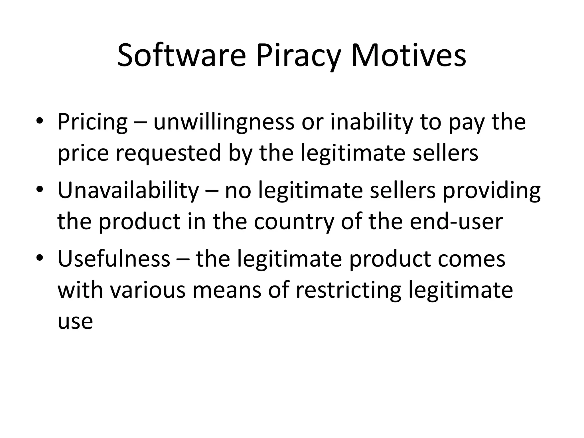Software Piracy Motives
• Pricing – unwillingness or inability to pay the
  price requested by the legitimate sellers
• Unavailability – no legitimate sellers providing
  the product in the country of the end-user
• Usefulness – the legitimate product comes
  with various means of restricting legitimate
  use
 