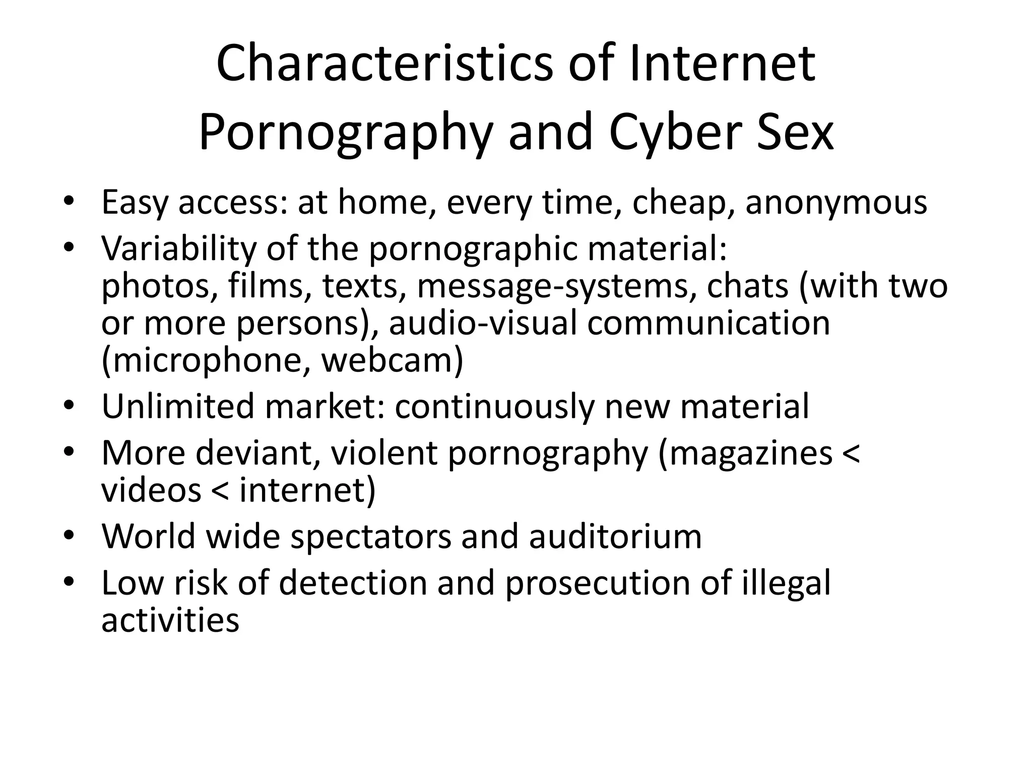 Characteristics of Internet
        Pornography and Cyber Sex
• Easy access: at home, every time, cheap, anonymous
• Variability of the pornographic material:
  photos, films, texts, message-systems, chats (with two
  or more persons), audio-visual communication
  (microphone, webcam)
• Unlimited market: continuously new material
• More deviant, violent pornography (magazines <
  videos < internet)
• World wide spectators and auditorium
• Low risk of detection and prosecution of illegal
  activities
 