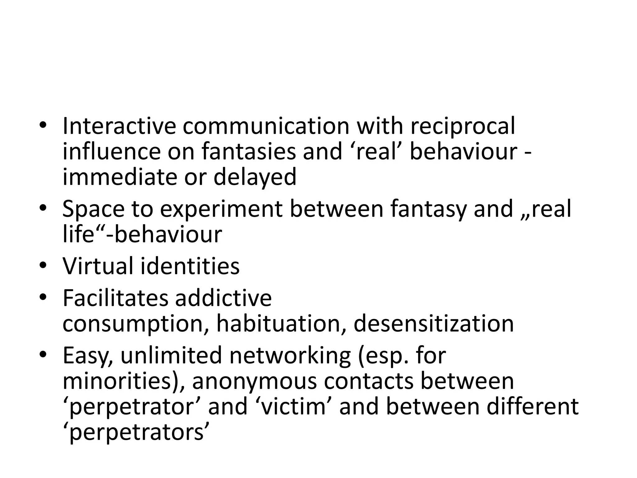 • Interactive communication with reciprocal
  influence on fantasies and ‘real’ behaviour -
  immediate or delayed
• Space to experiment between fantasy and „real
  life“-behaviour
• Virtual identities
• Facilitates addictive
  consumption, habituation, desensitization
• Easy, unlimited networking (esp. for
  minorities), anonymous contacts between
  ‘perpetrator’ and ‘victim’ and between different
  ‘perpetrators’
 