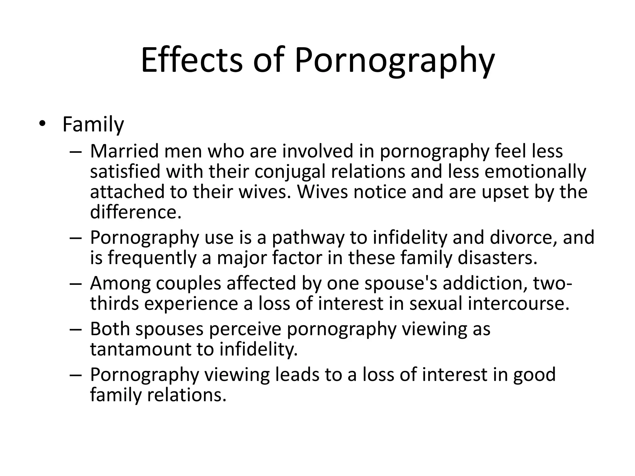 Effects of Pornography
• Family
  – Married men who are involved in pornography feel less
    satisfied with their conjugal relations and less emotionally
    attached to their wives. Wives notice and are upset by the
    difference.
  – Pornography use is a pathway to infidelity and divorce, and
    is frequently a major factor in these family disasters.
  – Among couples affected by one spouse's addiction, two-
    thirds experience a loss of interest in sexual intercourse.
  – Both spouses perceive pornography viewing as
    tantamount to infidelity.
  – Pornography viewing leads to a loss of interest in good
    family relations.
 