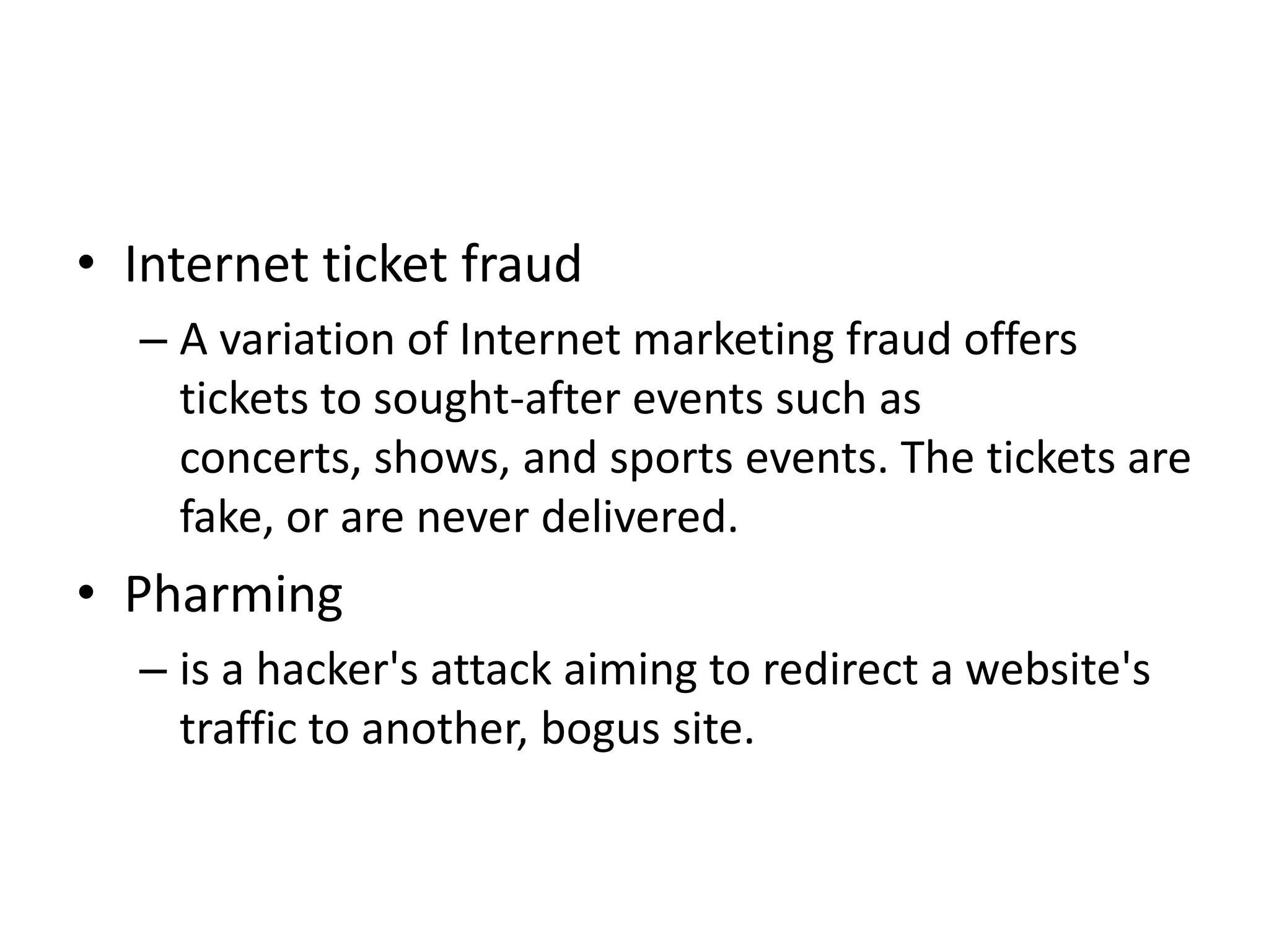 • Internet ticket fraud
  – A variation of Internet marketing fraud offers
    tickets to sought-after events such as
    concerts, shows, and sports events. The tickets are
    fake, or are never delivered.
• Pharming
  – is a hacker's attack aiming to redirect a website's
    traffic to another, bogus site.
 
