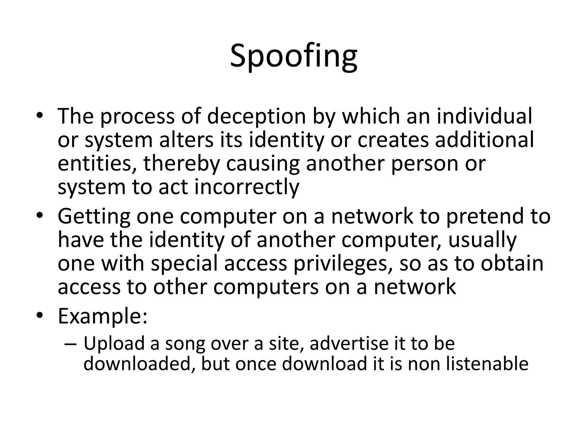 Spoofing
• The process of deception by which an individual
  or system alters its identity or creates additional
  entities, thereby causing another person or
  system to act incorrectly
• Getting one computer on a network to pretend to
  have the identity of another computer, usually
  one with special access privileges, so as to obtain
  access to other computers on a network
• Example:
   – Upload a song over a site, advertise it to be
     downloaded, but once download it is non listenable
 