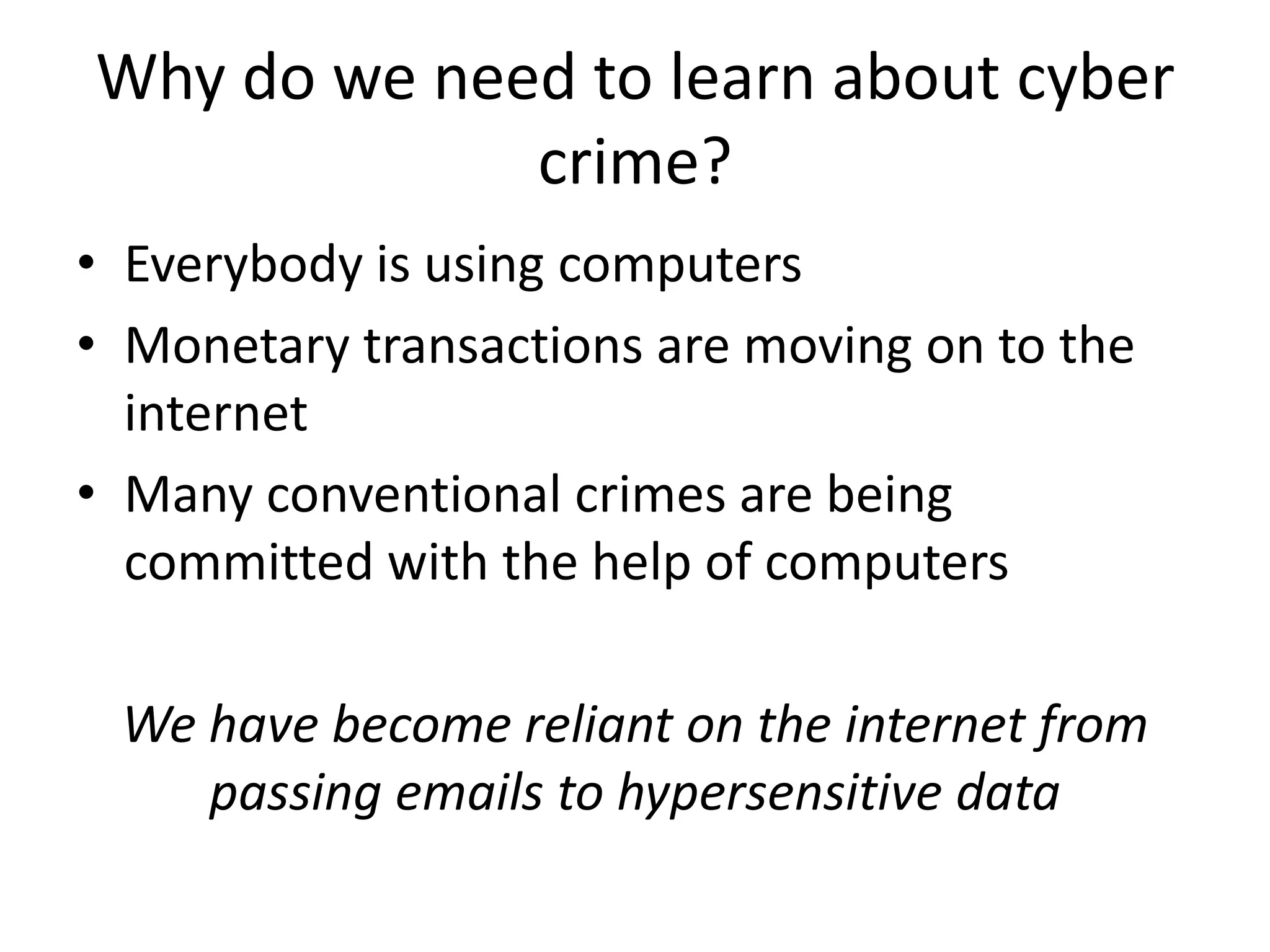 Why do we need to learn about cyber
             crime?
• Everybody is using computers
• Monetary transactions are moving on to the
  internet
• Many conventional crimes are being
  committed with the help of computers

 We have become reliant on the internet from
    passing emails to hypersensitive data
 