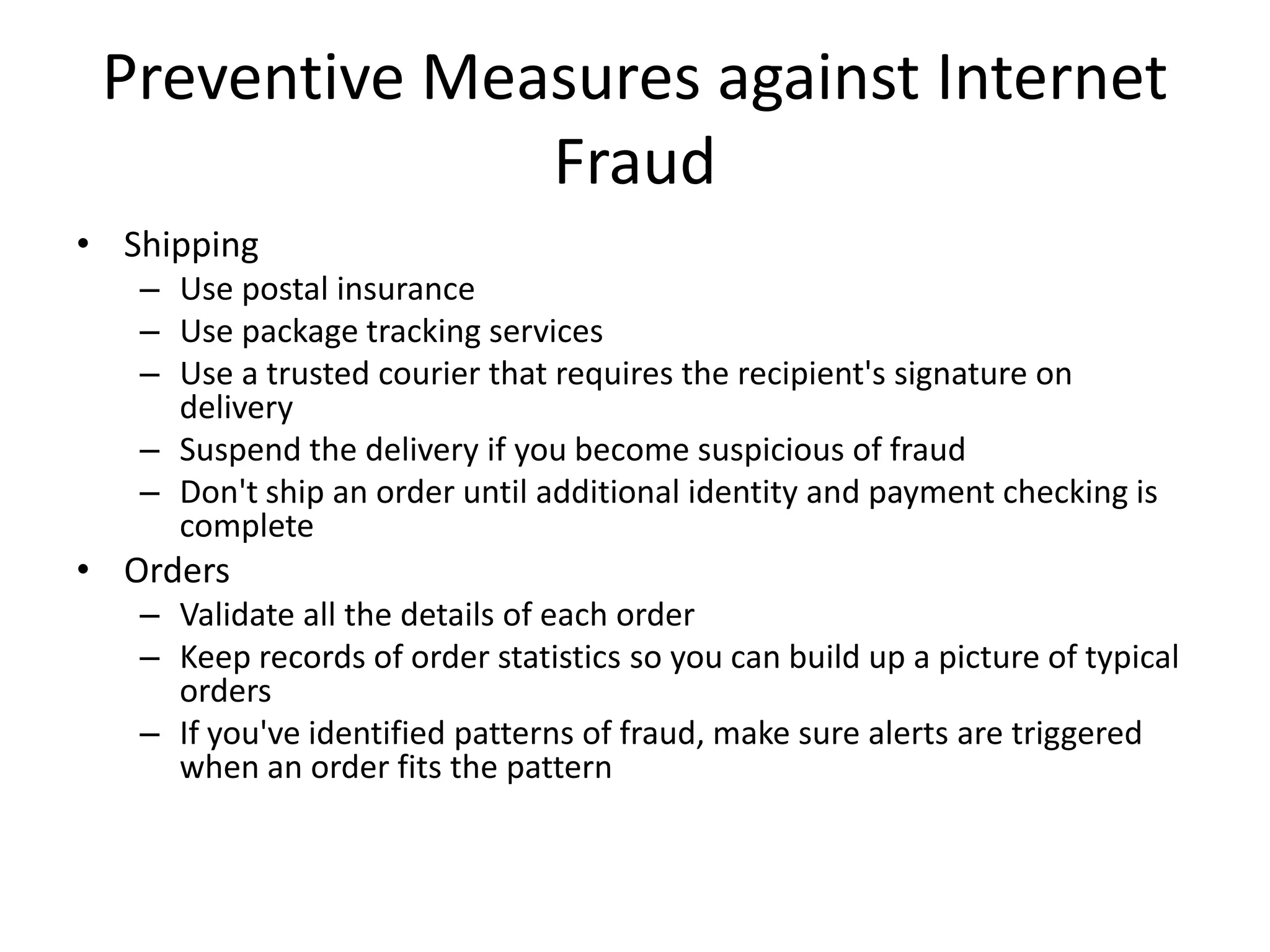 Preventive Measures against Internet
               Fraud
• Shipping
   – Use postal insurance
   – Use package tracking services
   – Use a trusted courier that requires the recipient's signature on
     delivery
   – Suspend the delivery if you become suspicious of fraud
   – Don't ship an order until additional identity and payment checking is
     complete
• Orders
   – Validate all the details of each order
   – Keep records of order statistics so you can build up a picture of typical
     orders
   – If you've identified patterns of fraud, make sure alerts are triggered
     when an order fits the pattern
 