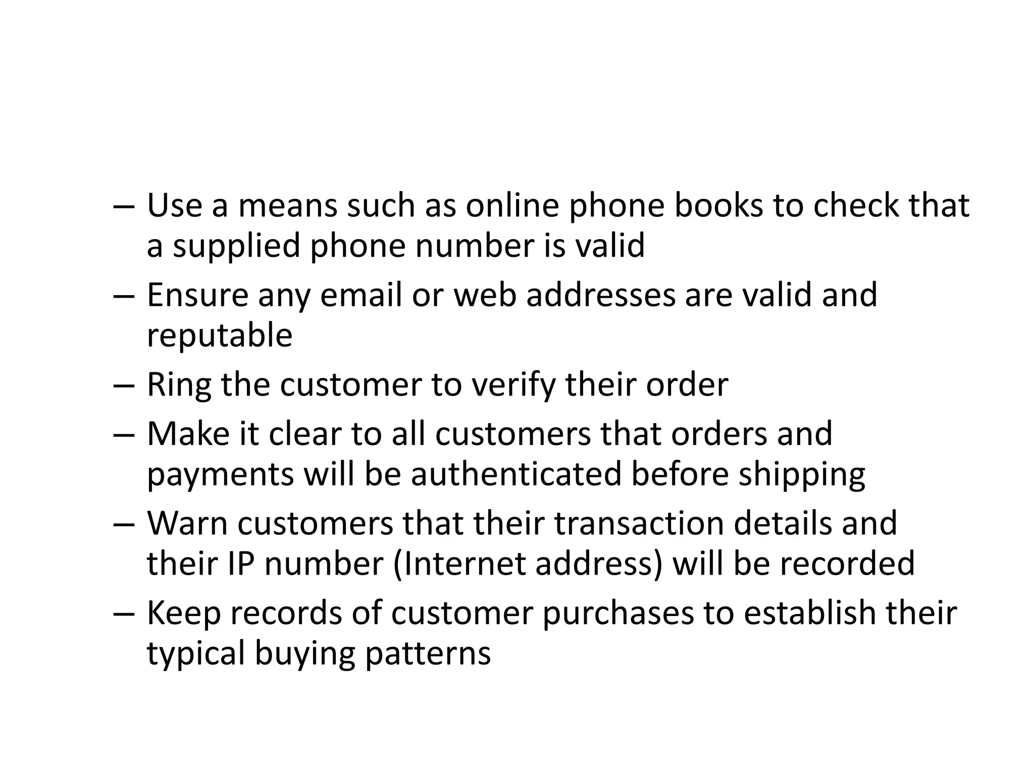 – Use a means such as online phone books to check that
  a supplied phone number is valid
– Ensure any email or web addresses are valid and
  reputable
– Ring the customer to verify their order
– Make it clear to all customers that orders and
  payments will be authenticated before shipping
– Warn customers that their transaction details and
  their IP number (Internet address) will be recorded
– Keep records of customer purchases to establish their
  typical buying patterns
 