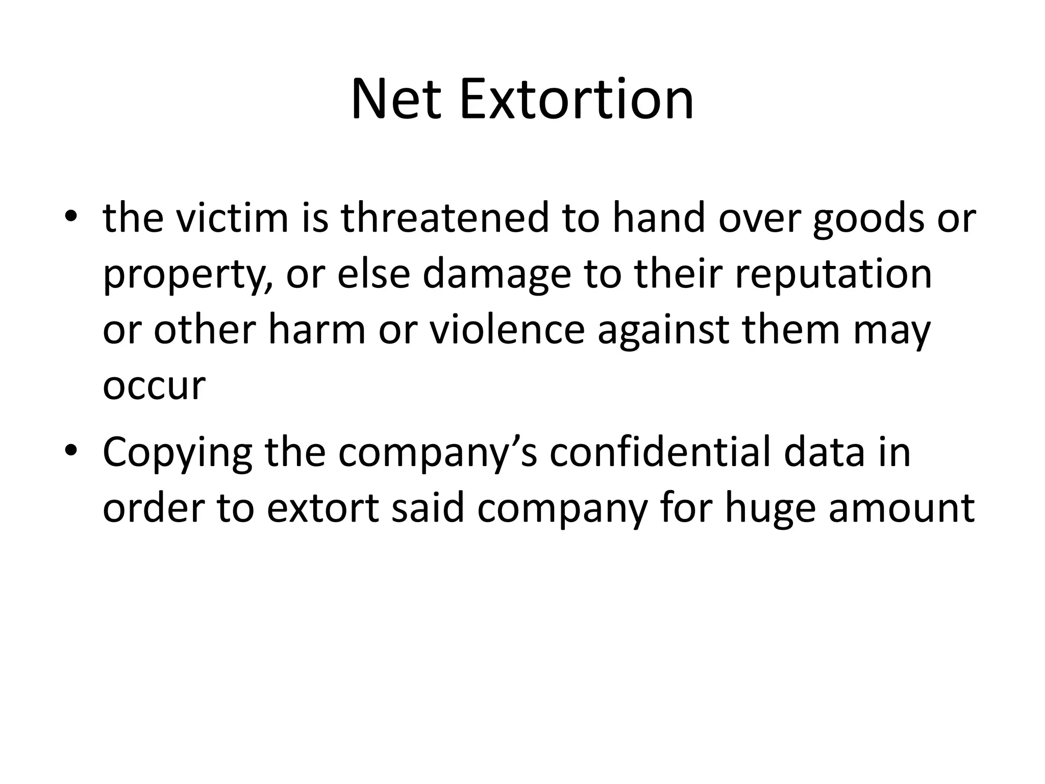 Net Extortion
• the victim is threatened to hand over goods or
  property, or else damage to their reputation
  or other harm or violence against them may
  occur
• Copying the company’s confidential data in
  order to extort said company for huge amount
 