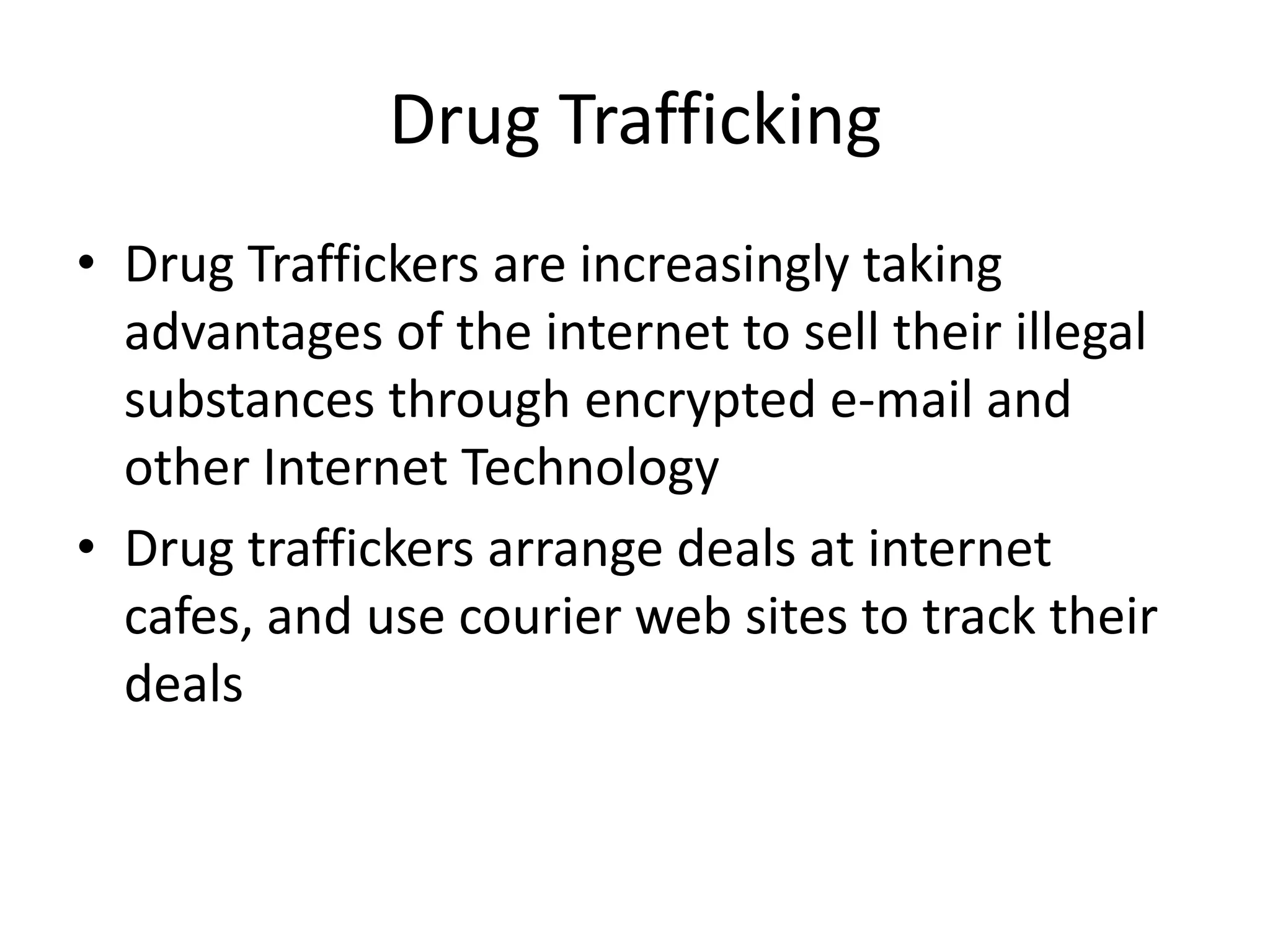 Drug Trafficking
• Drug Traffickers are increasingly taking
  advantages of the internet to sell their illegal
  substances through encrypted e-mail and
  other Internet Technology
• Drug traffickers arrange deals at internet
  cafes, and use courier web sites to track their
  deals
 