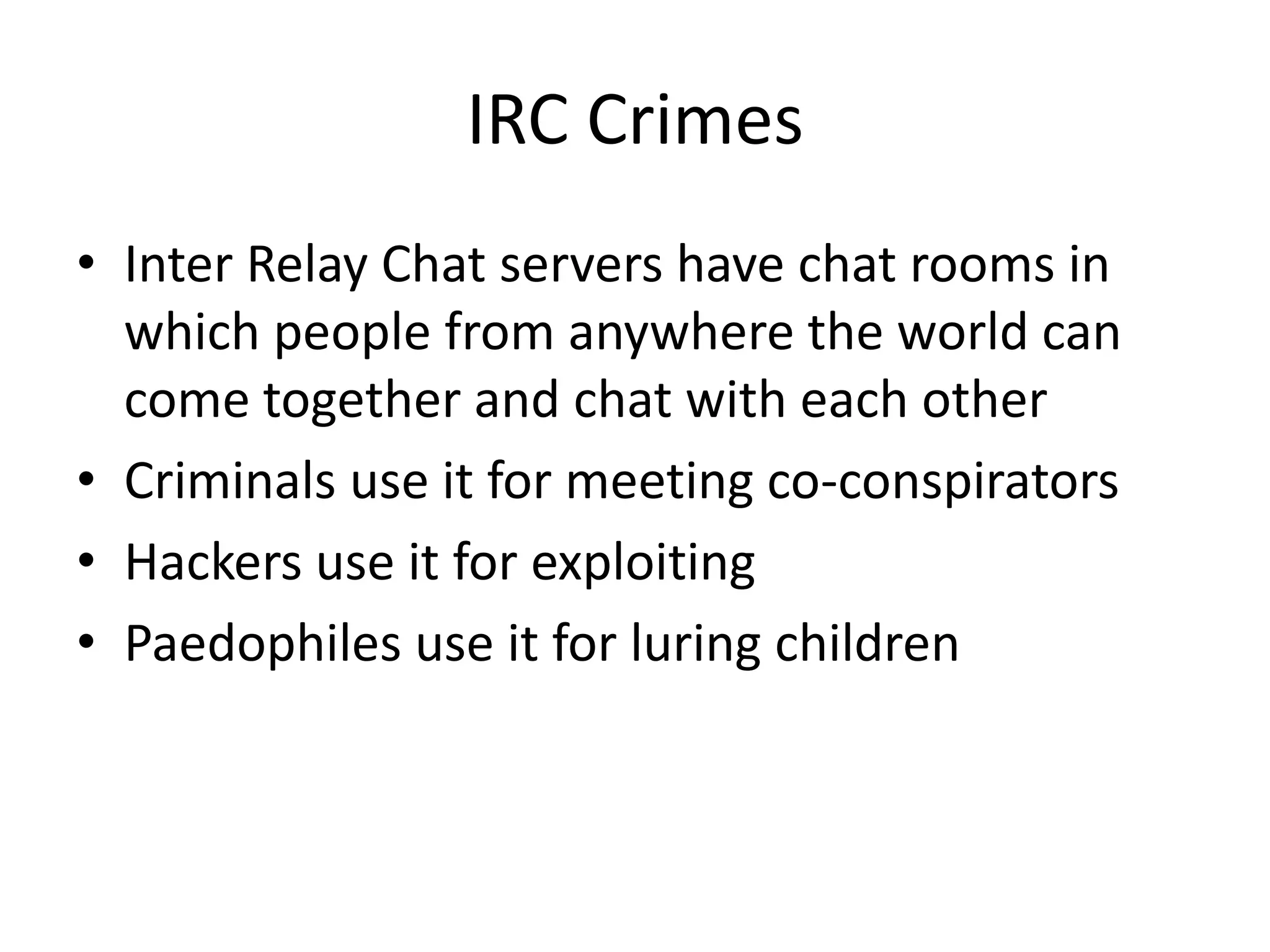 IRC Crimes
• Inter Relay Chat servers have chat rooms in
  which people from anywhere the world can
  come together and chat with each other
• Criminals use it for meeting co-conspirators
• Hackers use it for exploiting
• Paedophiles use it for luring children
 