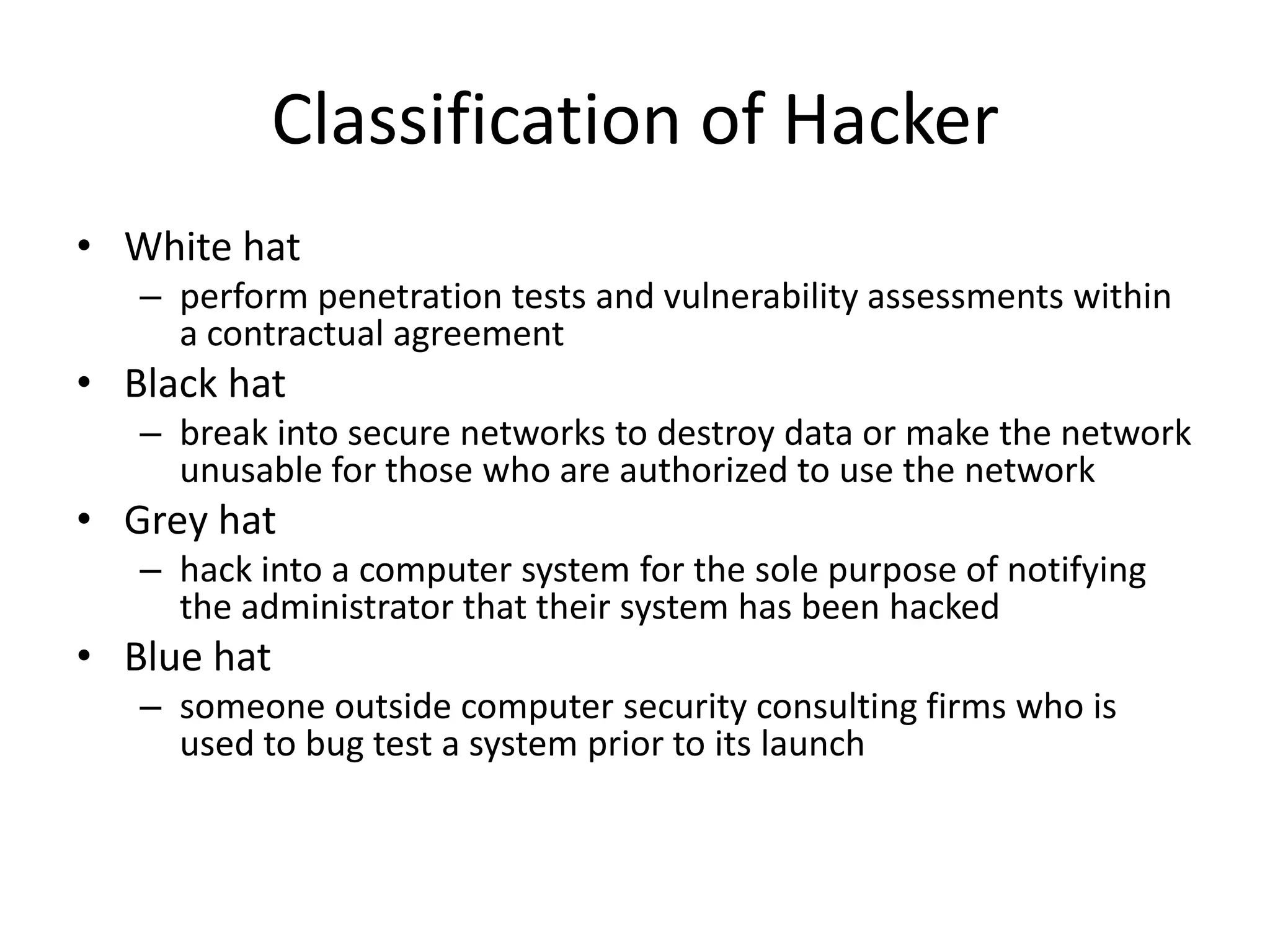 Classification of Hacker
• White hat
   – perform penetration tests and vulnerability assessments within
     a contractual agreement
• Black hat
   – break into secure networks to destroy data or make the network
     unusable for those who are authorized to use the network
• Grey hat
   – hack into a computer system for the sole purpose of notifying
     the administrator that their system has been hacked
• Blue hat
   – someone outside computer security consulting firms who is
     used to bug test a system prior to its launch
 