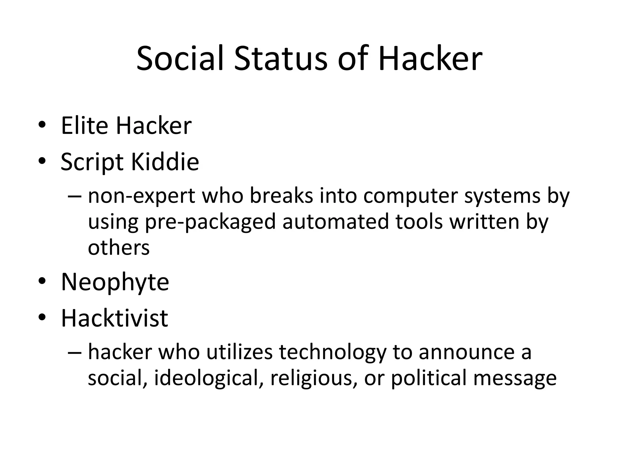 Social Status of Hacker
• Elite Hacker
• Script Kiddie
  – non-expert who breaks into computer systems by
    using pre-packaged automated tools written by
    others
• Neophyte
• Hacktivist
  – hacker who utilizes technology to announce a
    social, ideological, religious, or political message
 