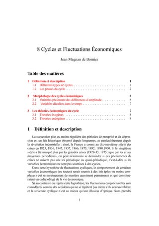 8 Cycles et Fluctuations Économiques 
Jean Magnan de Bornier 
Table des matières 
1 Définition et description 1 
1.1 Différents types de cycles . . . . . . . . . . . . . . . . . . . . . . 2 
1.2 Les phases du cycle . . . . . . . . . . . . . . . . . . . . . . . . . 2 
2 Morphologie des cycles économiques 6 
2.1 Variables présentant des différences d’amplitude . . . . . . . . . . 6 
2.2 Variables décalées dans le temps . . . . . . . . . . . . . . . . . . 7 
3 Les théories économiques du cycle 7 
3.1 Théories éxogènes . . . . . . . . . . . . . . . . . . . . . . . . . 8 
3.2 Théories endogènes . . . . . . . . . . . . . . . . . . . . . . . . . 8 
1 Définition et description 
La succession plus ou moins régulière des périodes de prosprité et de dépres-sion 
est un fait historique observé depuis longtemps, et particulièrement depuis 
la révolution industrielle : ainsi, la France a connu au dix-neuvième siècle des 
crises en 1825, 1836, 1847, 1857, 1866, 1873, 1882, 1890,1900. Si le vingtième 
siècle a été marqué plus par les grandes crises (1929-33, 1975 ) que par les crises 
moyennes périodiques, on peut néanmoins se demander si ces phénomènes de 
crises ne suivent pas une loi périodique ou quasi-périodique, c’est-à-dire si les 
variables économiques ne sont pas soumises à des cycles. 
Dans cette hypothèse de fluctuations cycliques, le comportement de certaines 
variables économiques (ou toutes) serait soumis à des lois (plus ou moins com-plexes) 
qui se perptueraient de manière quasiment permanente et qui constitue-raient 
un cadre obligé de la vie économique. 
Si au contraire on rejette cette hypothèse, les fluctuations conjoncturelles sont 
considérées comme des accidents qui ne se répètent pas même s’ils se ressemblent, 
et la structure cyclique n’est au mieux qu’une illusion d’optique. Sans prendre 
1 
 