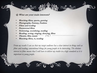 Q. What are your main interests? 
• Watching films, sports, gaming 
• Photography, Fantasy, Fashion 
• Films and reading 
• Paranormal films 
• Swimming, socialising, reading 
• Reading, acting, singing, drawing, films 
• Theatre, film, music 
• Watching films, tv, reading 
From my results I can see that my target audience has a clear interest in things such as 
films and reading; conventional things for young people to be interesting. The obvious 
interest in films means that I will have to deliver my trailer to a high standard as it is 
important to young people. 
 