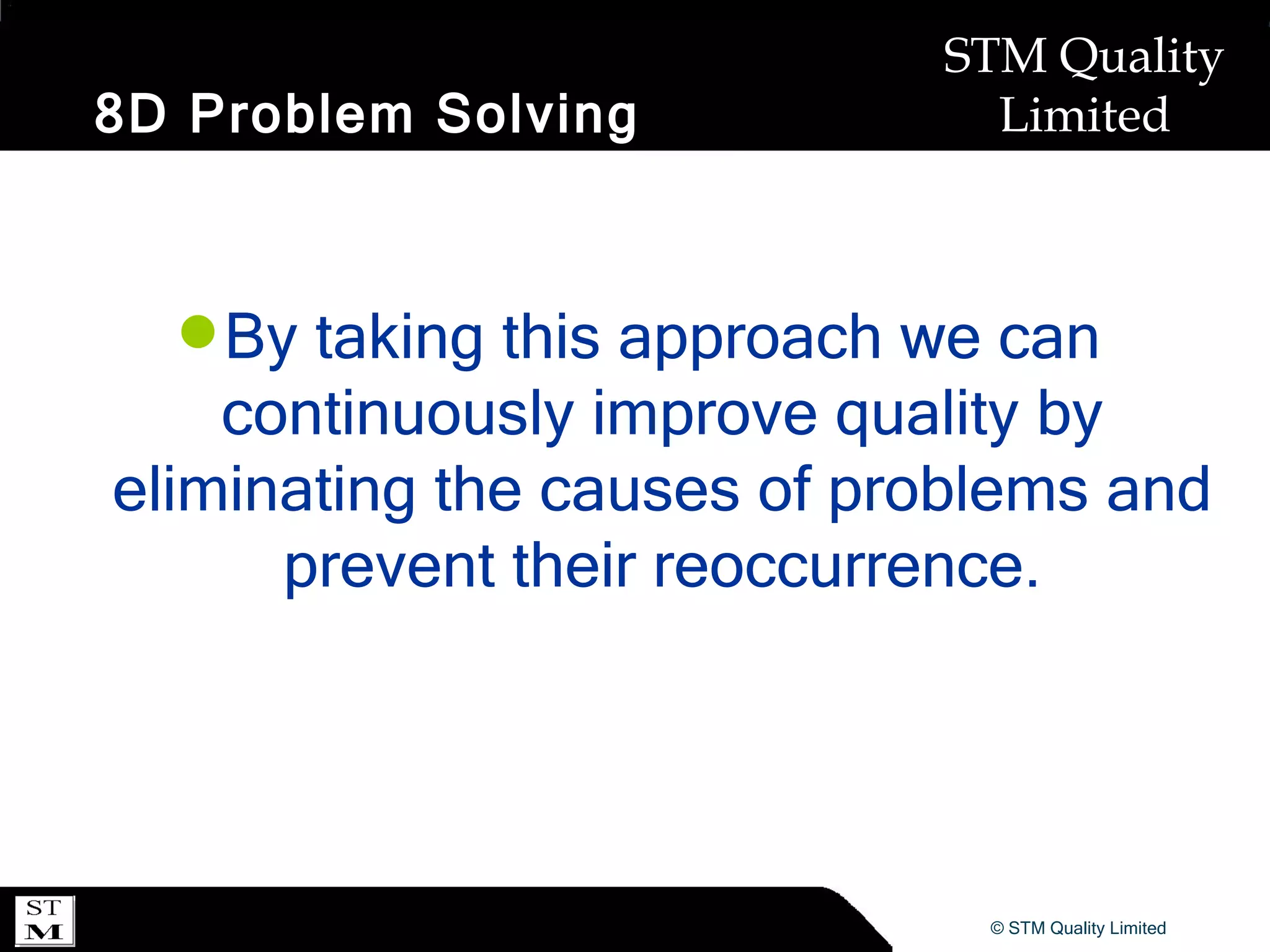 8D Problem Solving By taking this approach we can continuously improve quality by eliminating the causes of problems and prevent their reoccurrence. 
