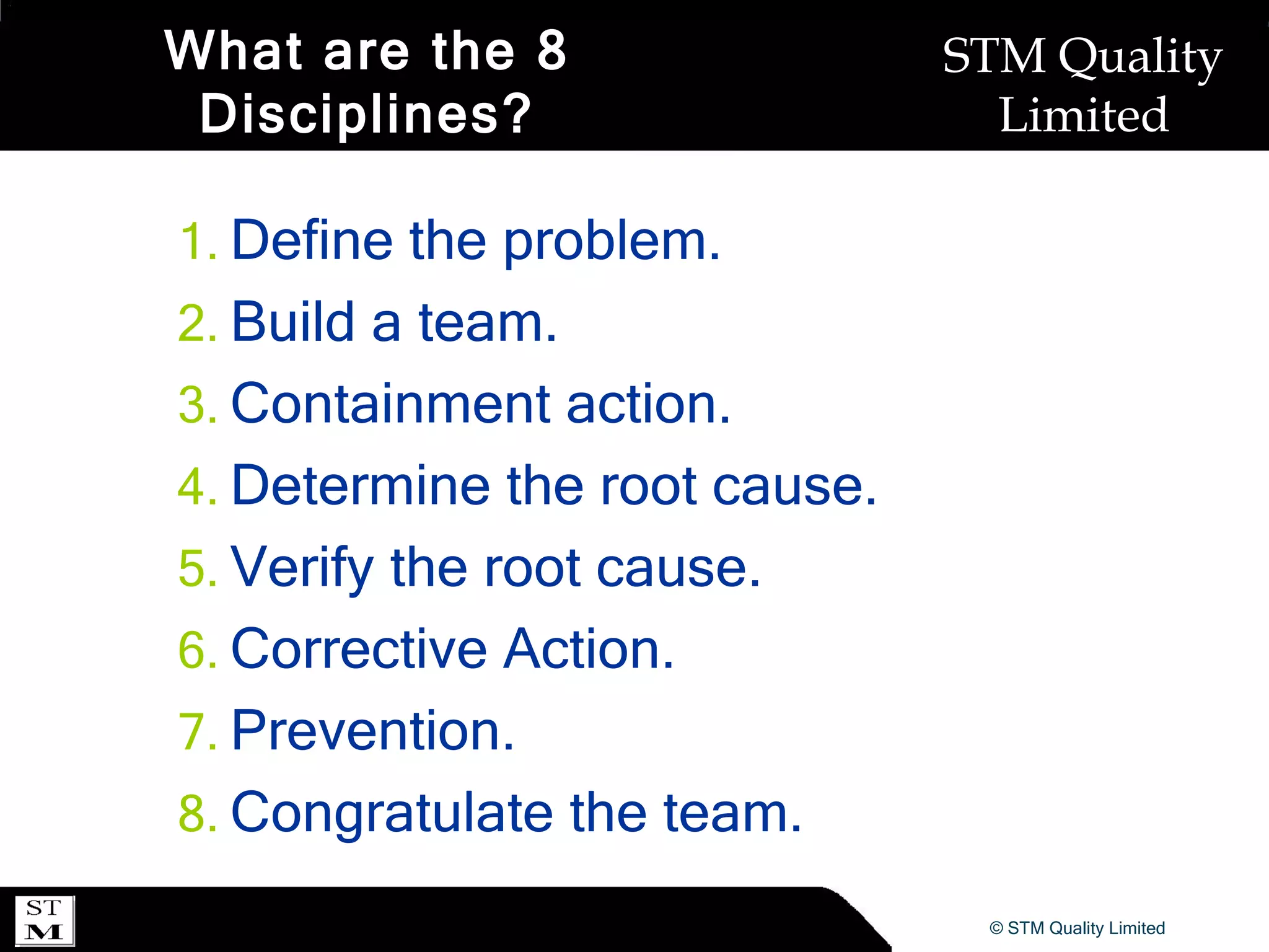 What are the 8 Disciplines? Define the problem. Build a team. Containment action. Determine the root cause. Verify the root cause. Corrective Action. Prevention. Congratulate the team. 