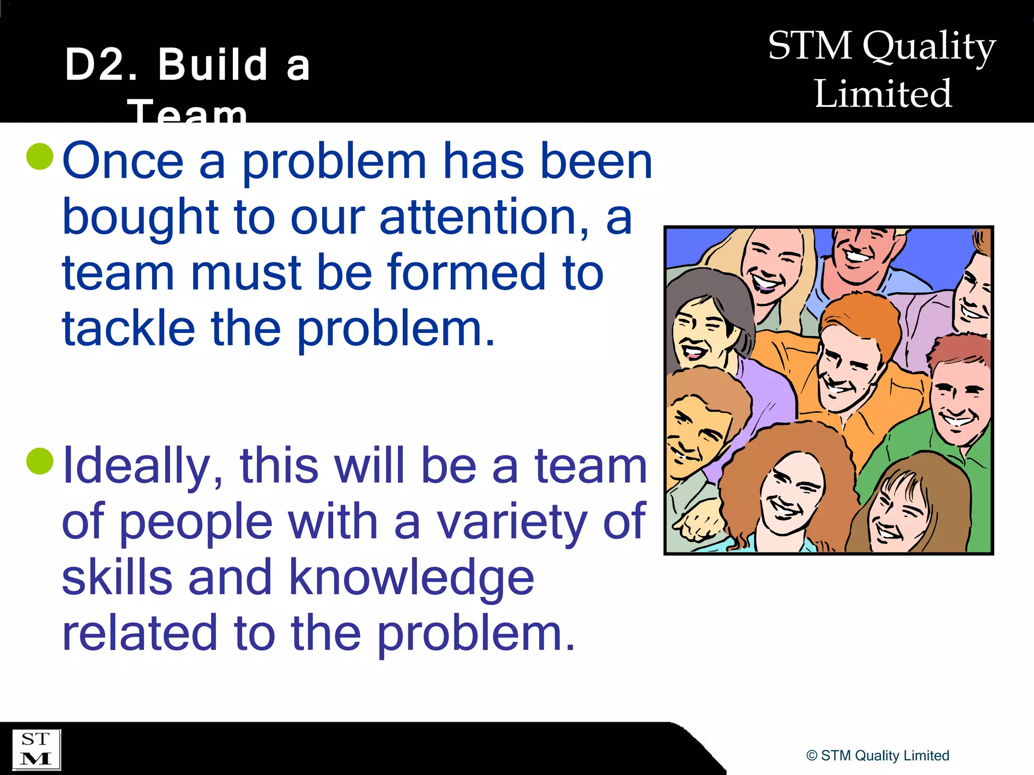 D2. Build a Team Once a problem has been bought to our attention, a team must be formed to tackle the problem. Ideally, this will be a team of people with a variety of skills and knowledge related to the problem. 