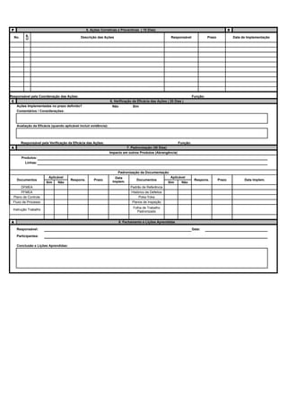 P                                                  5. Ações Corretivas e Preventivas ( 10 Dias)                                                    D
            C/P


    No.                                       Descrição das Ações                                          Responsável             Prazo               Data de Implementação




Responsável pela Coordenação das Ações:                                                                                  Função:
 C                                                                 6. Verificação da Eficácia das Ações ( 20 Dias )
   Ações Implementadas no prazo definido?                           Não           Sim
     Comentários / Considerações:



     Avaliação da Eficácia (quando aplicável incluir evidência):




          Responsável pela Verificação da Eficácia das Ações:                                                  Função:
A                                                                             7. Padronização (30 Dias)
                                                                   Impacto em outros Produtos (Abrangência)
          Produtos:
            Linhas:

                                                                        Padronização da Documentação
                          Aplicável                                   Data                                 Aplicável
     Documentos                         Respons.       Prazo                        Documentos                            Respons.         Prazo             Data Implem.
                         Sim    Não                                 Implem.                               Sim     Não
          DFMEA                                                                 Padrão de Referência
       PFMEA                                                                     Histórico de Defeitos
  Plano de Controle                                                                   Poka-Yoka
 Fluxo de Processo                                                               Planos de Inspeção
                                                                                  Folha de Trabalho
 Instrução Trabalho
                                                                                    Padronizado


A                                                                         8. Fechamento e Lições Aprendidas

     Responsável:                                                                                                        Data:

     Participantes:

     Conclusão e Lições Aprendidas:
 
