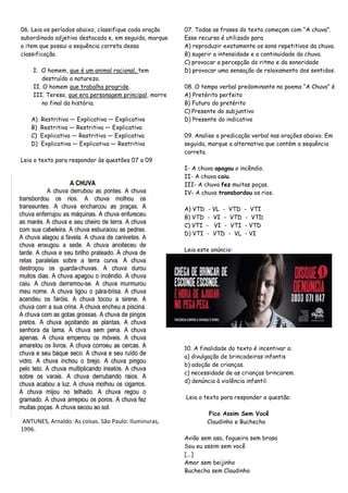 06. Leia os períodos abaixo, classifique cada oração
subordinada adjetiva destacada e, em seguida, marque
o item que possui a sequência correta dessa
classificação.
I. O homem, que é um animal racional, tem
destruído a natureza.
II. O homem que trabalha progride.
III. Teresa, que era personagem principal, morre
no final da história.
A) Restritiva — Explicativa — Explicativa
B) Restritiva — Restritiva — Explicativa
C) Explicativa — Restritiva — Explicativa
D) Explicativa — Explicativa — Restritiva
Leia o texto para responder às questões 07 a 09
ANTUNES, Arnaldo. As coisas. São Paulo: Iluminuras,
1996.
07. Todas as frases do texto começam com ―A chuva‖.
Esse recurso é utilizado para
A) reproduzir exatamente os sons repetitivos da chuva.
B) sugerir a intensidade e a continuidade da chuva.
C) provocar a percepção do ritmo e da sonoridade
D) provocar uma sensação de relaxamento dos sentidos.
08. O tempo verbal predominante no poema ―A Chuva‖ é
A) Pretérito perfeito
B) Futuro do pretérito
C) Presente do subjuntivo
D) Presente do indicativo
09. Analise a predicação verbal nas orações abaixo. Em
seguida, marque a alternativa que contém a sequência
correta.
I- A chuva apagou o incêndio.
II- A chuva caiu.
III- A chuva fez muitas poças.
IV- A chuva transbordou os rios.
A) VTD - VL - VTD - VTI
B) VTD - VI - VTD - VTD
C) VTI - VI - VTI - VTD
D) VTI - VTD - VL - VI
Leia este anúncio:
10. A finalidade do texto é incentivar a:
a) divulgação de brincadeiras infantis
b) adoção de crianças.
c) necessidade de as crianças brincarem.
d) denúncia à violência infantil.
Leia o texto para responder a questão:
Fico Assim Sem Você
Claudinho e Buchecha
Avião sem asa, fogueira sem brasa
Sou eu assim sem você
[...]
Amor sem beijinho
Buchecha sem Claudinho
 