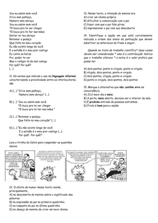 Sou eu assim sem você
Circo sem palhaço,
Namoro sem abraço
Sou eu assim sem você
Tô louco pra te ver chegar
Tô louco pra te ter nas mãos
Deitar no teu abraço
Retomar o pedaço
Que falta no meu coração
Eu não existo longe de você
E a solidão é o meu pior castigo
Eu conto as horas
Pra poder te ver
Mas o relógio tá de mal comigo
Por quê? Por quê?
[...]
11. Os versos que indicam o uso da linguagem informal,
caracterizando a proximidade entre os interlocutores,
são
A) (...) ―Circo sem palhaço,
Namoro sem abraço‖ (...)
B) (...) ―Sou eu assim sem você
Tô louco pra te ver chegar
Tô louco pra te ter nas mãos ―
C) (...) ―Retomar o pedaço
Que falta no meu coração‖ (...)
D) (...) ―Eu não existo longe de você
E a solidão é o meu pior castigo (...)
Por quê? Por quê?‖
Leia a tirinha do Calvin para responder as questões
abaixo
12. O efeito de humor desse texto reside,
principalmente,
A) na descoberta do menino sobre o significado das
palavras.
B) na expressão do pai no primeiro quadrinho.
C) na resposta do pai no último quadrinho.
D) no desejo do menino de criar um novo idioma.
13. Nesse texto, a intenção do menino era
A) criar um idioma próprio.
B) dificultar a comunicação com o pai.
C) fazer com que o pai fale gírias.
D) impressionar o pai com sua descoberta
14. Identifique a opção em que está corretamente
indicada a ordem dos sinais de pontuação que devem
substituir os asteriscos da frase a seguir:
Quando se trata de trabalho científico* duas coisas
devem ser consideradas * uma é a contribuição teórica
que o trabalho oferece * a outra é o valor prático que
possa ter.
A) dois-pontos, ponto-e-virgula, ponto-e-virgula.
B) vírgula, dois-pontos, ponto-e-virgula.
C) dois-pontos, vírgula, ponto-e-virgula.
D) ponto-e-virgula, dois-pontos, dois-pontos
15. Marque a alternativa que não contém erro de
concordância
A) Já é meio-dia e meio.
B) A porta, meia aberta, deixava ver o interior da sala.
C) É proibida entrada de pessoas estranhas.
D) Fruta é bom para a saúde.
 