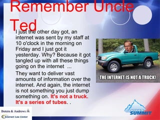 Remember Uncle Ted I just the other day got, an internet was sent by my staff at 10 o'clock in the morning on Friday and I just got it yesterday. Why? Because it got tangled up with all these things going on the internet  ...  They want to deliver vast amounts of information over the internet. And again, the internet is not something you just dump something on.  It's not a truck. It's a series of tubes . .  