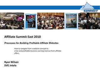 Affiliate Summit East 2010,[object Object],Processes for Building Profitable Affiliate Websites,[object Object],	How to navigate from a website concept to,[object Object],	a live and profitable business earning revenue from affiliate,[object Object],	offers.,[object Object],Ryan Wilson,[object Object],SVP, Intela,[object Object]