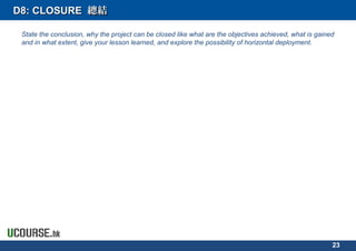 D8: CLOSURED8: CLOSURE 總結總結
State the conclusion, why the project can be closed like what are the objectives achieved, what is gained
and in what extent, give your lesson learned, and explore the possibility of horizontal deployment.
23
 