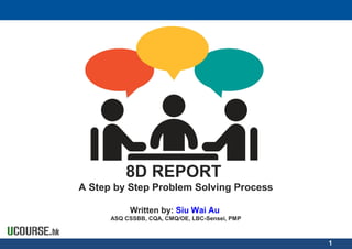 8D REPORT
A Step by Step Problem Solving Process
Written by: Siu Wai Au
ASQ CSSBB, CQA, CMQ/OE, LBC-Sensei, PMP
1
 
