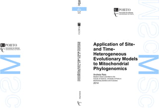 Application of Site-
and Time-
Heterogeneous
Evolutionary Models
to Mitochondrial
Phylogenomics
Andreia Reis
Master's thesis submitted to the
Faculty of Science, University of Porto in
Biodiversity,Genetics and Evolution
2014
ApplicationofSite-andTime-Heterogeneous
EvolutionaryModelstoMitochondrialPhylogenomics
AndreiaReis
MSc
2.º
CICLO
FCUP
2014
MS
cSc
MSc
 