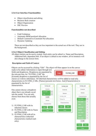 2.3.6 User Interface Functionalities
 Object classification and editing
 Business Rule creation
 Object Organization
 SSC Preview
Functionalities not described
o Field Validation
o Automatic BOM position# allocation
o Default Constraint to Constraint Net allocation
o Dynamic Updating
These are not described as they are less important to the actual use of the tool. They are in
the background.
2.3.6.1 Object Classification and Editing
All object entities can be newly created. Each entity can be edited i.e. Name and Description,
Additional Info, dependent Info. If an object is edited in one window, all its instances will
also change to the newest form.
Description and Field of Context
Objects can be accessed by clicking “Edit”. The object will then appear in on the canvas
ready to be edited. Information is input through text
fields and dropdowns. Dropdowns are populated by
the relevant lists, for “FLYING_CAR” the
[Extends] dropdown is populated by the list of
classes as it shows inheritance. All inherited characteristics will be added as read only
characteristics to FLYING_CARs. [Names] presents text boxes. And [Characteristics] is
populated by the list of
characteristics.
One cannot choose a dropdown
object that is not already saved
into the model. You can only
choose from those that actually
exist.
1) FLYING_CAR with its
inherited classes.
2) FLYING_CAR with its Name
and Description.
3) FLYING_CAR with all its
characteristics (inherited
characteristics marked read-
only).
 