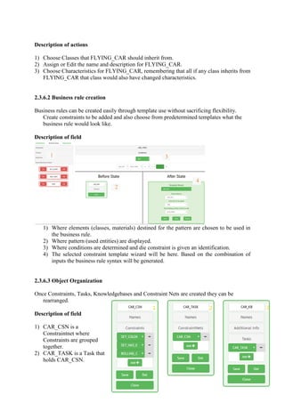 Description of actions
1) Choose Classes that FLYING_CAR should inherit from.
2) Assign or Edit the name and description for FLYING_CAR.
3) Choose Characteristics for FLYING_CAR, remembering that all if any class inherits from
FLYING_CAR that class would also have changed characteristics.
2.3.6.2 Business rule creation
Business rules can be created easily through template use without sacrificing flexibility.
Create constraints to be added and also choose from predetermined templates what the
business rule would look like.
Description of field
1) Where elements (classes, materials) destined for the pattern are chosen to be used in
the business rule.
2) Where pattern (used entities) are displayed.
3) Where conditions are determined and die constraint is given an identification.
4) The selected constraint template wizard will be here. Based on the combination of
inputs the business rule syntax will be generated.
2.3.6.3 Object Organization
Once Constraints, Tasks, Knowledgebases and Constraint Nets are created they can be
rearranged.
Description of field
1) CAR_CSN is a
Constraintnet where
Constraints are grouped
together.
2) CAR_TASK is a Task that
holds CAR_CSN.
1 3
2
4
 