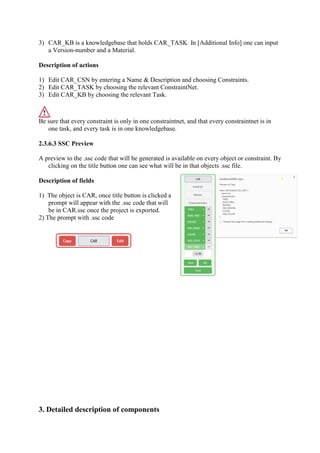 3) CAR_KB is a knowledgebase that holds CAR_TASK. In [Additional Info] one can input
a Version-number and a Material.
Description of actions
1) Edit CAR_CSN by entering a Name & Description and choosing Constraints.
2) Edit CAR_TASK by choosing the relevant ConstraintNet.
3) Edit CAR_KB by choosing the relevant Task.
Be sure that every constraint is only in one constraintnet, and that every constraintnet is in
one task, and every task is in one knowledgebase.
2.3.6.3 SSC Preview
A preview to the .ssc code that will be generated is available on every object or constraint. By
clicking on the title button one can see what will be in that objects .ssc file.
Description of fields
1) The object is CAR, once title button is clicked a
prompt will appear with the .ssc code that will
be in CAR.ssc once the project is exported.
2) The prompt with .ssc code
3. Detailed description of components
 