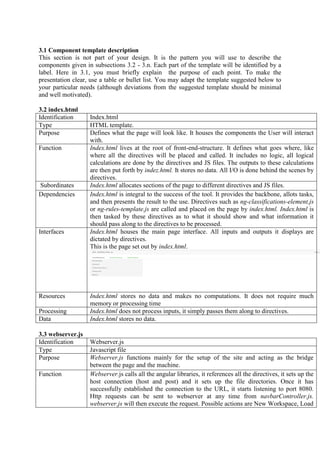 3.1 Component template description
This section is not part of your design. It is the pattern you will use to describe the
components given in subsections 3.2 - 3.n. Each part of the template will be identified by a
label. Here in 3.1, you must briefly explain the purpose of each point. To make the
presentation clear, use a table or bullet list. You may adapt the template suggested below to
your particular needs (although deviations from the suggested template should be minimal
and well motivated).
3.2 index.html
Identification Index.html
Type HTML template.
Purpose Defines what the page will look like. It houses the components the User will interact
with.
Function Index.html lives at the root of front-end-structure. It defines what goes where, like
where all the directives will be placed and called. It includes no logic, all logical
calculations are done by the directives and JS files. The outputs to these calculations
are then put forth by indez.html. It stores no data. All I/O is done behind the scenes by
directives.
Subordinates Index.html allocates sections of the page to different directives and JS files.
Dependencies Index.html is integral to the success of the tool. It provides the backbone, allots tasks,
and then presents the result to the use. Directives such as ng-classifications-element.js
or ng-rules-template.js are called and placed on the page by index.html. Index.html is
then tasked by these directives as to what it should show and what information it
should pass along to the directives to be processed.
Interfaces Index.html houses the main page interface. All inputs and outputs it displays are
dictated by directives.
This is the page set out by index.html.
Resources Index.html stores no data and makes no computations. It does not require much
memory or processing time
Processing Index.html does not process inputs, it simply passes them along to directives.
Data Index.html stores no data.
3.3 webserver.js
Identification Webserver.js
Type Javascript file
Purpose Webserver.js functions mainly for the setup of the site and acting as the bridge
between the page and the machine.
Function Webserver.js calls all the angular libraries, it references all the directives, it sets up the
host connection (host and post) and it sets up the file directories. Once it has
successfully established the connection to the URL, it starts listening to port 8080.
Http requests can be sent to webserver at any time from navbarController.js.
webserver.js will then execute the request. Possible actions are New Workspace, Load
 