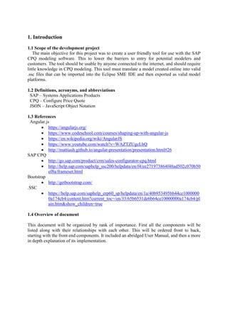 1. Introduction
1.1 Scope of the development project
The main objective for this project was to create a user friendly tool for use with the SAP
CPQ modeling software. This to lower the barriers to entry for potential modelers and
customers. The tool should be usable by anyone connected to the internet, and should require
little knowledge in CPQ modeling. This tool must translate a model created online into valid
.ssc files that can be imported into the Eclipse SME IDE and then exported as valid model
platforms.
1.2 Definitions, acronyms, and abbreviations
SAP – Systems Applications Products
CPQ – Configure Price Quote
JSON – JavaScript Object Notation
1.3 References
Angular.js
 https://angularjs.org/
 https://www.codeschool.com/courses/shaping-up-with-angular-js
 https://en.wikipedia.org/wiki/AngularJS
 https://www.youtube.com/watch?v=WAZTZUgeLhQ
 http://mattiash.github.io/angular-presentation/presentation.html#26
SAP CPQ
 http://go.sap.com/product/crm/sales-configurator-cpq.html
 http://help.sap.com/saphelp_ssc200/helpdata/en/f4/ee271973864f48ad502c070b50
ef8a/frameset.html
Bootstrap
 http://getbootstrap.com/
.SSC
 https://help.sap.com/saphelp_erp60_sp/helpdata/en/1a/40b953495bb44ce1000000
0a174cb4/content.htm?current_toc=/en/33/65b6531de6b64ce10000000a174cb4/pl
ain.htm&show_children=true
1.4 Overview of document
This document will be organized by rank of importance. First all the components will be
listed along with their relationships with each other. This will be ordered front to back,
starting with the front end components. It included an abridged User Manual, and then a more
in depth explanation of its implementation.
 