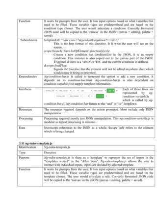 Function It waits for prompts from the user. It lists input options based on what variables that
need to be filled. These variable types are predetermined and are based on the
condition type chosen. The user would articulate a condition. Correctly formatted
JSON code will be copied to the ‘canvas’ in the JSON (canvas = editing, palette =
saved).
Subordinates templateUrl: ''<div class="dependentDropdown"></div>'
This is the http format of this directive. It is what the user will see on the
screen.
scope.$watch(‘'$xxx.listOfElement', function(){xx}):
Creates a new condition bar conditionList in the JSON, it is an empty
condition. This instance is also copied out to the canvas part of the JSON.
Triggered if there is a ‘AND’ or ‘OR’ and the current condition in defined.
&scope.loadFlag:
Signals the directive that the element will not be edited anywhere else (which
would cause it being overwritten).
Dependencies Ng-condition-bar.js is called to represent the option to add a new condition. It
depends on its condition-bar.html. Ng-condition-bar.js is also dependent on
condition-variable.js to supply template information.
Interfaces Each of these lines are
represented by ng-
condition-variable.js
which is called by ng-
condition-bar.js. Ng-condition-bar listens to the “and” or “or” dropdown.
Resources The resources required depends on the action prompted. Most include only JSON
manipulation.
Processing Processing required mostly just JSON manipulation. This ng-condition-variable.js is
modular so repeat processing is minimal.
Data $rootscope references to the JSON as a whole, $scope only refers to the element
which is being changed.
3.11 ng-rules-template.js
Identification Ng-rules-template.js
Type Directive
Purpose Ng-rules-template.js is there as a ‘template’ to represent the set of inputs in the
“templates wizard” in the ‘After State’. Ng-rules-template.js allows the user to
interact with individual inputs, inputs are decided by selected template.
Function It waits for prompts from the user. It lists input options based on what variables that
need to be filled. These variable types are predetermined and are based on the
template chosen. The user would articulate a rule. Correctly formatted JSON code
will be copied to the ‘canvas’ in the JSON (canvas = editing, palette = saved).
 